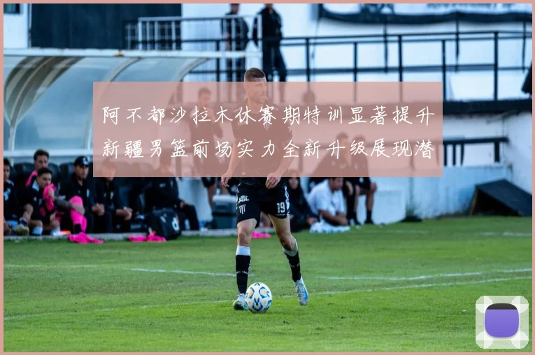 阿不都沙拉木休赛期特训显著提升新疆男篮前场实力全新升级展现潜力