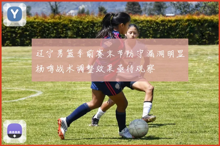 辽宁男篮季前赛末节防守漏洞明显杨鸣战术调整效果亟待观察