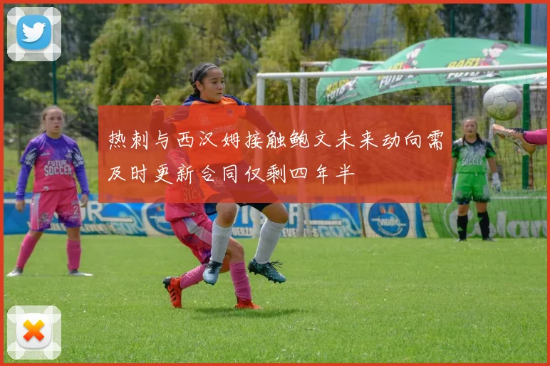 热刺与西汉姆接触鲍文未来动向需及时更新合同仅剩四年半
