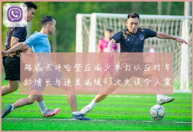 路威点评哈登应减少单打以应对年龄增长与速度减缓43次失误令人震惊