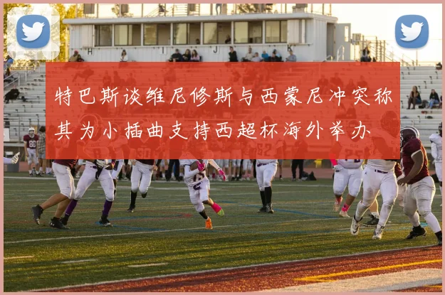 特巴斯谈维尼修斯与西蒙尼冲突称其为小插曲支持西超杯海外举办