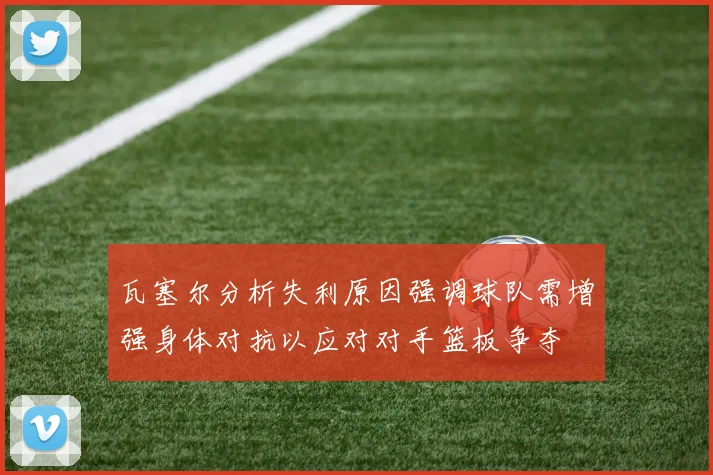 瓦塞尔分析失利原因强调球队需增强身体对抗以应对对手篮板争夺