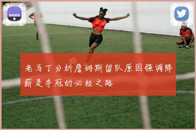 老马丁分析詹姆斯留队原因强调降薪是夺冠的必经之路