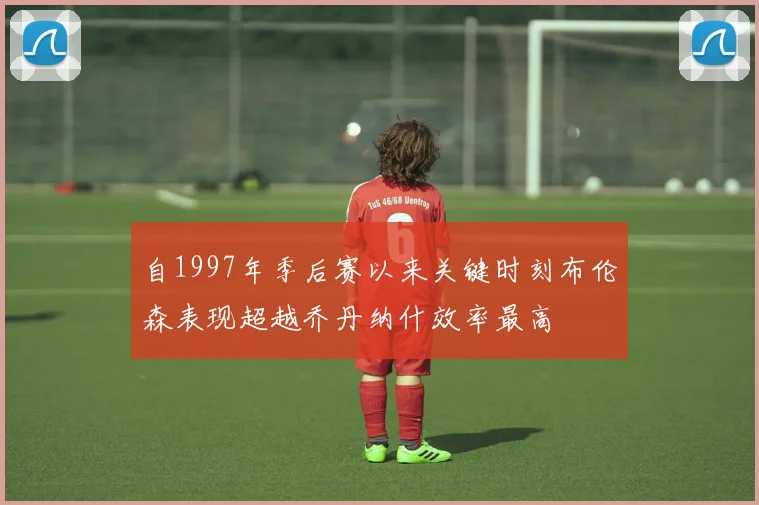 自1997年季后赛以来关键时刻布伦森表现超越乔丹纳什效率最高