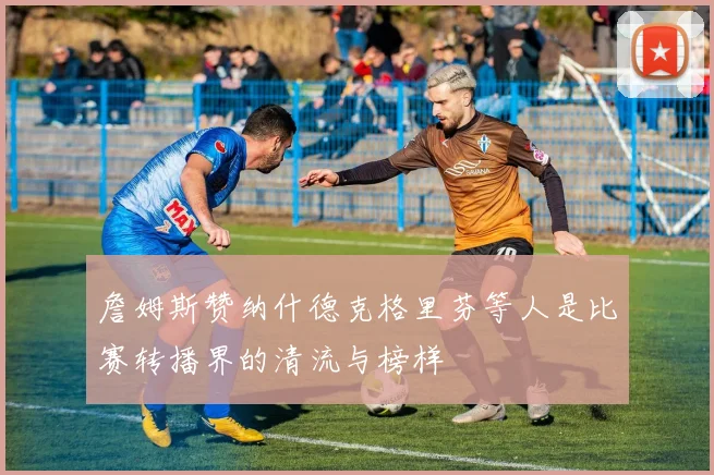 詹姆斯赞纳什德克格里芬等人是比赛转播界的清流与榜样