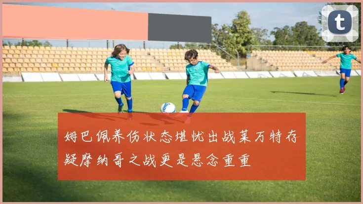 姆巴佩养伤状态堪忧出战莱万特存疑摩纳哥之战更是悬念重重