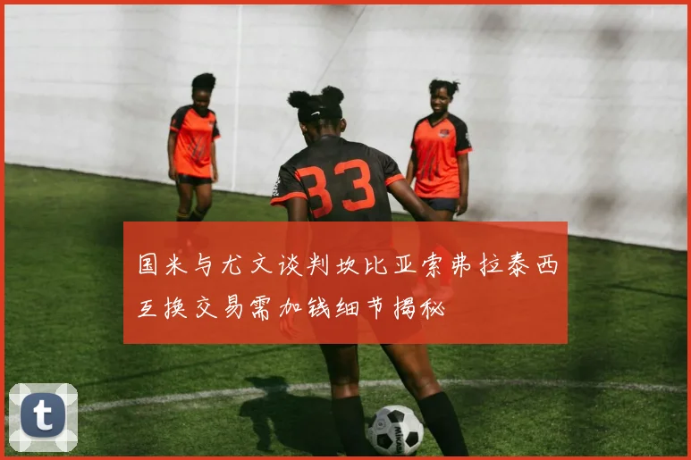 国米与尤文谈判坎比亚索弗拉泰西互换交易需加钱细节揭秘