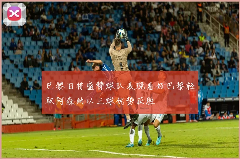 巴黎旧将盛赞球队表现看好巴黎轻取阿森纳以三球优势获胜