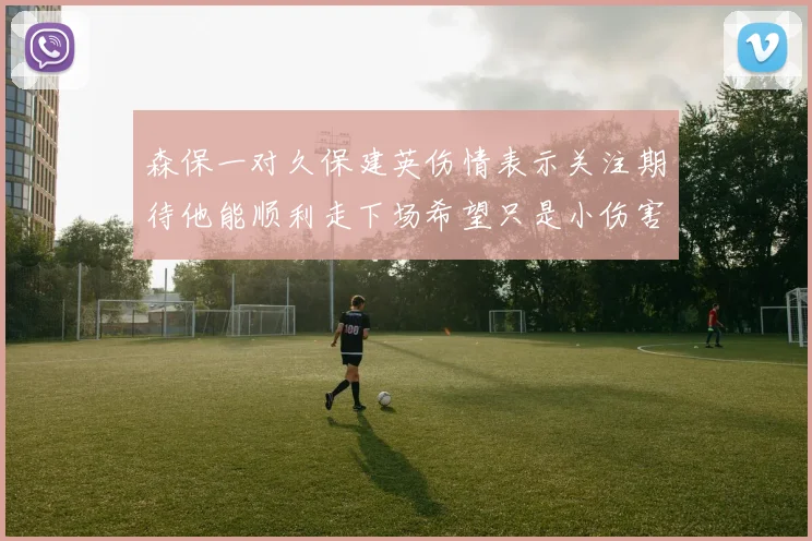 森保一对久保建英伤情表示关注期待他能顺利走下场希望只是小伤害