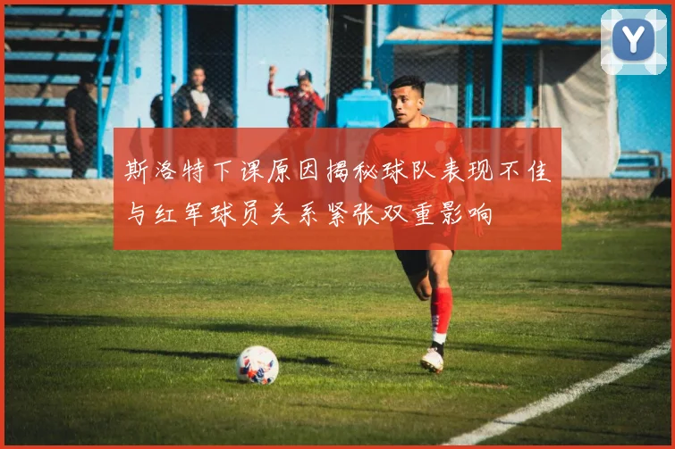 斯洛特下课原因揭秘球队表现不佳与红军球员关系紧张双重影响