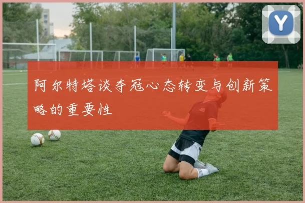 阿尔特塔谈夺冠心态转变与创新策略的重要性