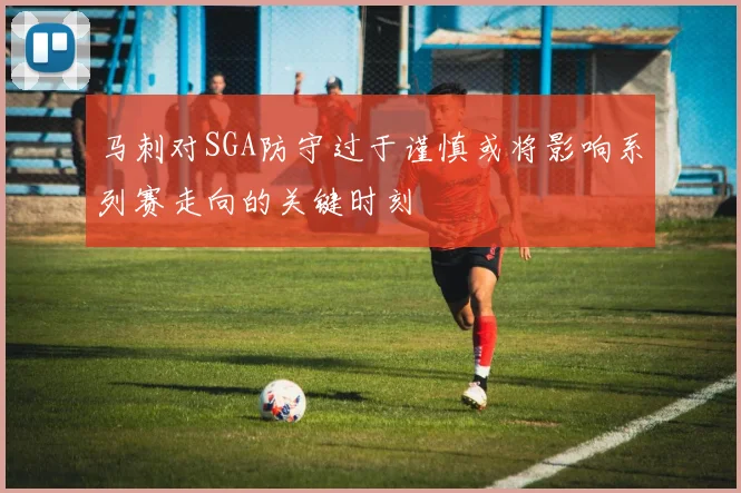 马刺对SGA防守过于谨慎或将影响系列赛走向的关键时刻