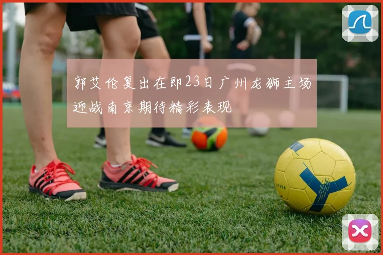 郭艾伦复出在即23日广州龙狮主场迎战南京期待精彩表现