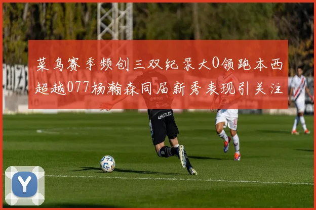 菜鸟赛季频创三双纪录大O领跑本西超越077杨瀚森同届新秀表现引关注