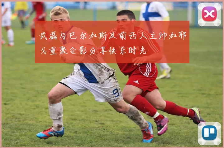 武磊与巴尔加斯及前西人主帅加耶戈重聚合影分享快乐时光