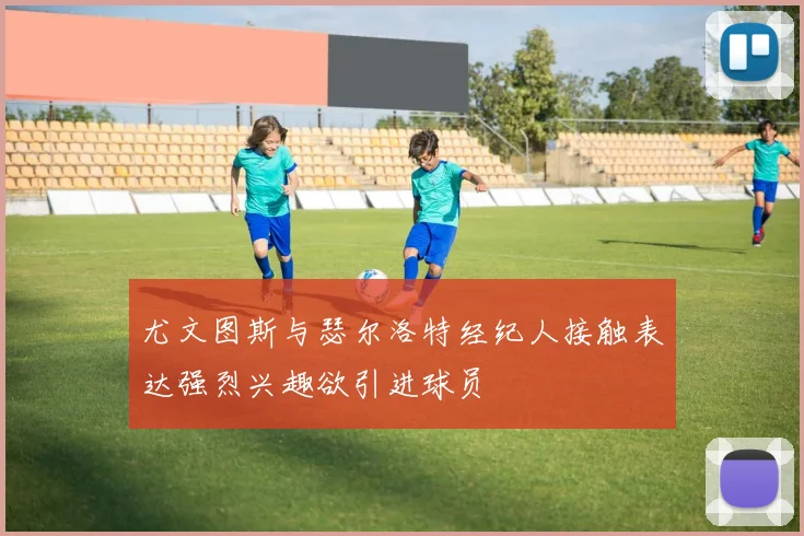 尤文图斯与瑟尔洛特经纪人接触表达强烈兴趣欲引进球员