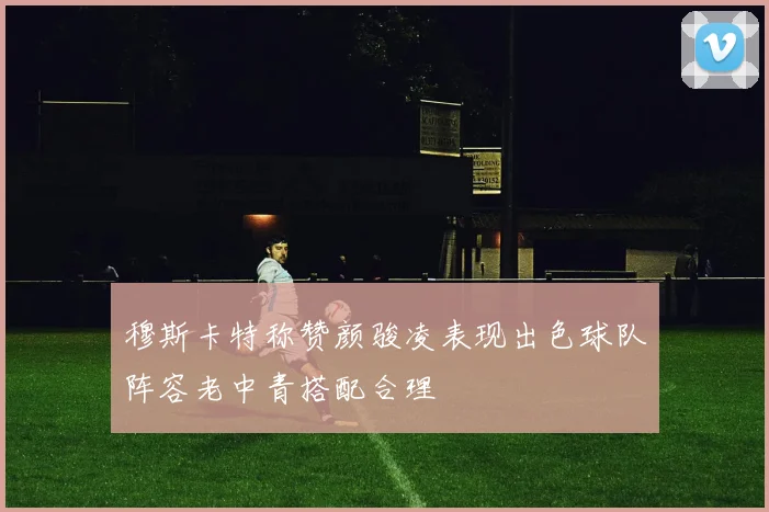 穆斯卡特称赞颜骏凌表现出色球队阵容老中青搭配合理